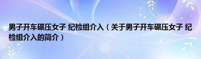 男子開車碾壓女子 紀(jì)檢組介入（關(guān)于男子開車碾壓女子 紀(jì)檢組介入的簡介）