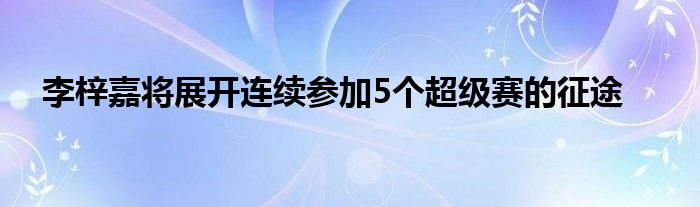 李梓嘉將展開連續(xù)參加5個超級賽的征途