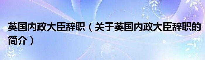 英國內(nèi)政大臣辭職（關(guān)于英國內(nèi)政大臣辭職的簡介）