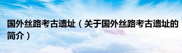 國外絲路考古遺址（關(guān)于國外絲路考古遺址的簡介）