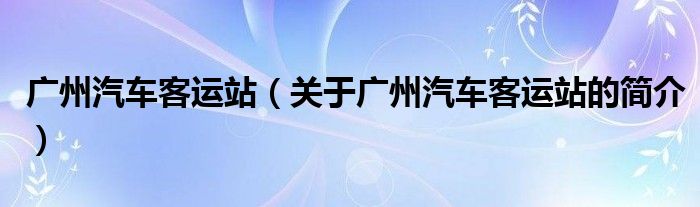 廣州汽車客運站（關(guān)于廣州汽車客運站的簡介）