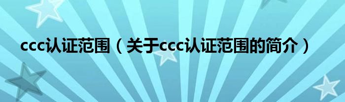 ccc認(rèn)證范圍（關(guān)于ccc認(rèn)證范圍的簡介）