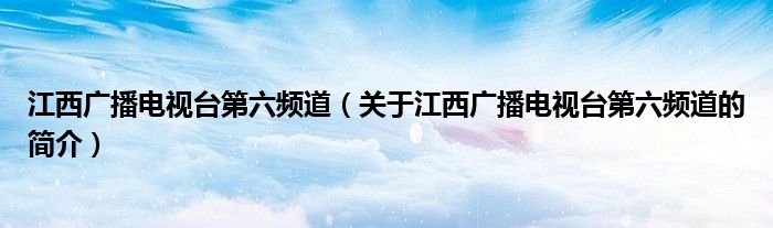 江西廣播電視臺第六頻道（關(guān)于江西廣播電視臺第六頻道的簡介）