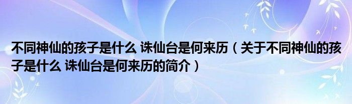 不同神仙的孩子是什么 誅仙臺是何來歷（關(guān)于不同神仙的孩子是什么 誅仙臺是何來歷的簡介）