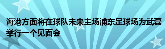 海港方面將在球隊未來主場浦東足球場為武磊舉行一個見面會