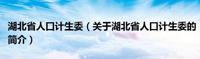 湖北省人口計(jì)生委（關(guān)于湖北省人口計(jì)生委的簡介）