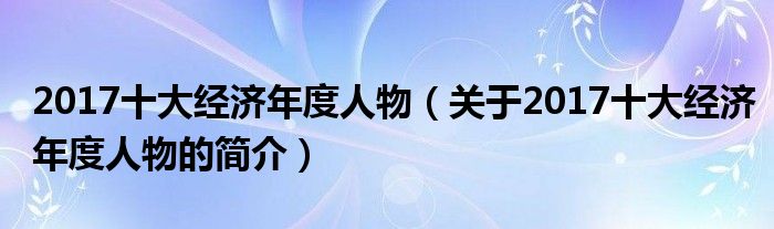 2017十大經(jīng)濟(jì)年度人物（關(guān)于2017十大經(jīng)濟(jì)年度人物的簡(jiǎn)介）