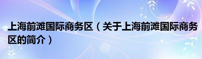 上海前灘國際商務(wù)區(qū)（關(guān)于上海前灘國際商務(wù)區(qū)的簡(jiǎn)介）