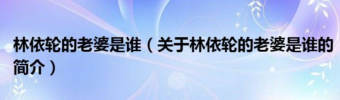 林依輪的老婆是誰（關(guān)于林依輪的老婆是誰的簡介）