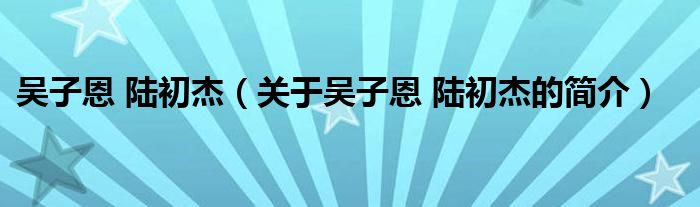 吳子恩 陸初杰（關(guān)于吳子恩 陸初杰的簡(jiǎn)介）