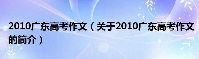 2010廣東高考作文（關(guān)于2010廣東高考作文的簡介）