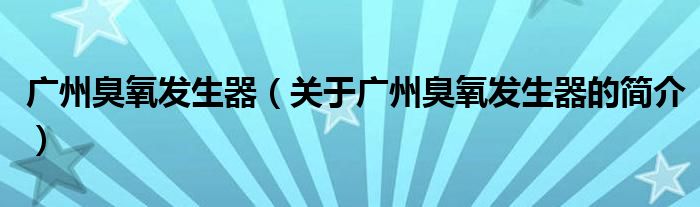 廣州臭氧發(fā)生器（關(guān)于廣州臭氧發(fā)生器的簡介）