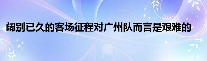 闊別已久的客場(chǎng)征程對(duì)廣州隊(duì)而言是艱難的