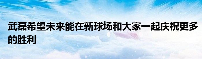 武磊希望未來(lái)能在新球場(chǎng)和大家一起慶祝更多的勝利