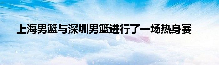 上海男籃與深圳男籃進行了一場熱身賽