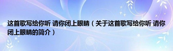 這首歌寫(xiě)給你聽(tīng) 請(qǐng)你閉上眼睛（關(guān)于這首歌寫(xiě)給你聽(tīng) 請(qǐng)你閉上眼睛的簡(jiǎn)介）