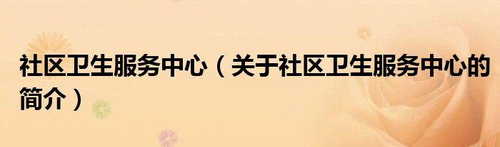 社區(qū)衛(wèi)生服務中心（關(guān)于社區(qū)衛(wèi)生服務中心的簡介）