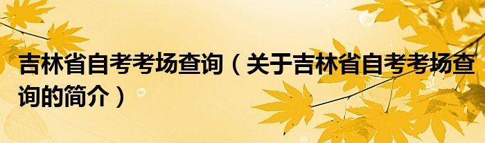 吉林省自考考場查詢（關(guān)于吉林省自考考場查詢的簡介）