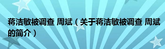 蔣潔敏被調(diào)查 周斌（關(guān)于蔣潔敏被調(diào)查 周斌的簡介）