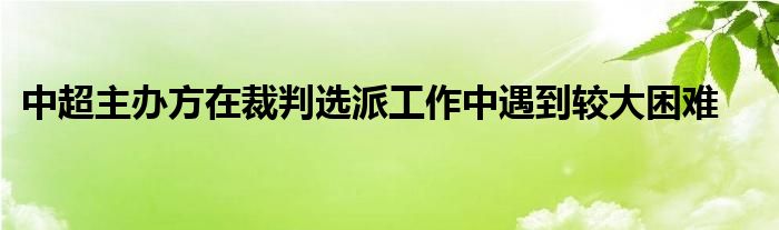 中超主辦方在裁判選派工作中遇到較大困難