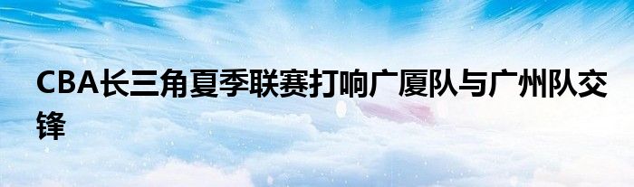 CBA長三角夏季聯(lián)賽打響廣廈隊與廣州隊交鋒