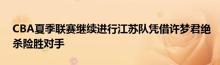 CBA夏季聯(lián)賽繼續(xù)進(jìn)行江蘇隊(duì)?wèi){借許夢君絕殺險(xiǎn)勝對手