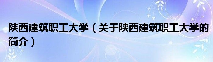 陜西建筑職工大學(xué)（關(guān)于陜西建筑職工大學(xué)的簡介）