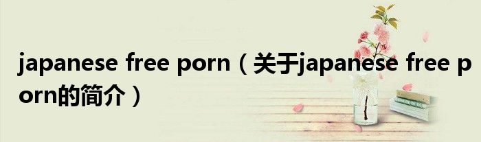 japanese free porn（關(guān)于japanese free porn的簡(jiǎn)介）