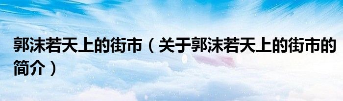 郭沫若天上的街市（關(guān)于郭沫若天上的街市的簡(jiǎn)介）