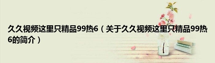 久久視頻這里只精品99熱6（關(guān)于久久視頻這里只精品99熱6的簡(jiǎn)介）