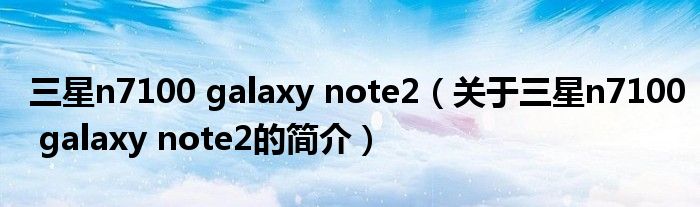 三星n7100 galaxy note2（關(guān)于三星n7100 galaxy note2的簡(jiǎn)介）