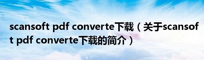 scansoft pdf converte下載（關(guān)于scansoft pdf converte下載的簡(jiǎn)介）