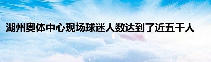 湖州奧體中心現(xiàn)場球迷人數(shù)達(dá)到了近五千人