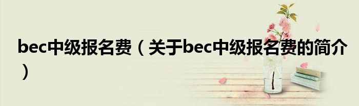 bec中級(jí)報(bào)名費(fèi)（關(guān)于bec中級(jí)報(bào)名費(fèi)的簡(jiǎn)介）