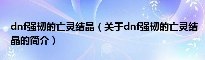 dnf強韌的亡靈結(jié)晶（關(guān)于dnf強韌的亡靈結(jié)晶的簡介）