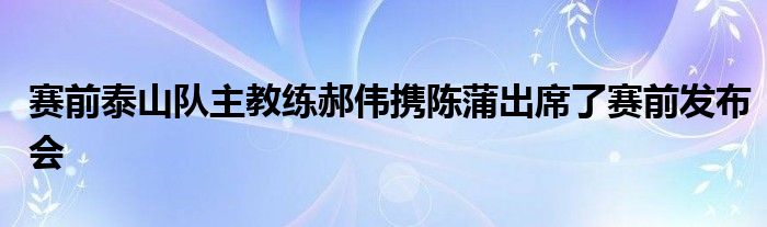 賽前泰山隊主教練郝偉攜陳蒲出席了賽前發(fā)布會