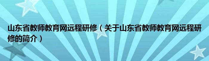 山東省教師教育網(wǎng)遠程研修（關于山東省教師教育網(wǎng)遠程研修的簡介）