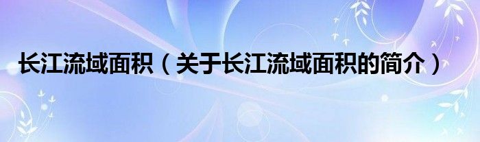 長(zhǎng)江流域面積（關(guān)于長(zhǎng)江流域面積的簡(jiǎn)介）