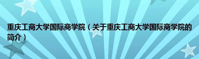 重慶工商大學國際商學院（關(guān)于重慶工商大學國際商學院的簡介）