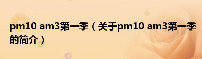 pm10 am3第一季（關(guān)于pm10 am3第一季的簡介）