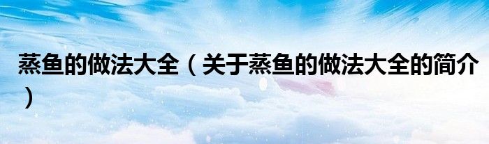 蒸魚的做法大全（關(guān)于蒸魚的做法大全的簡(jiǎn)介）