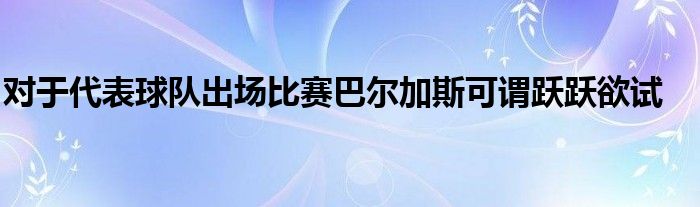 對于代表球隊出場比賽巴爾加斯可謂躍躍欲試