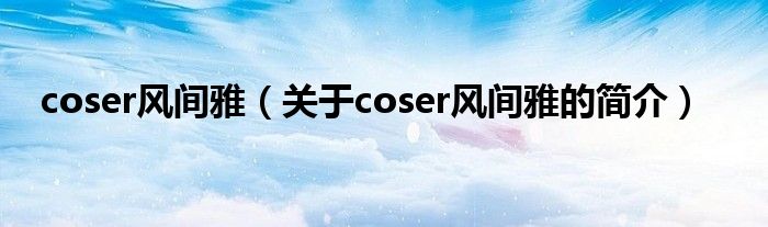 coser風(fēng)間雅（關(guān)于coser風(fēng)間雅的簡介）