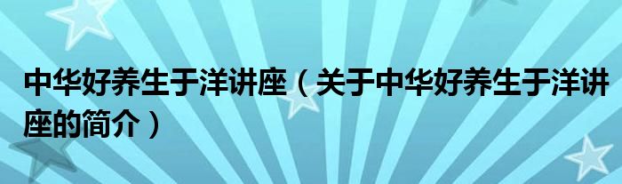 中華好養(yǎng)生于洋講座（關(guān)于中華好養(yǎng)生于洋講座的簡介）